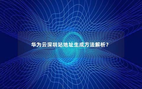 华为云深圳站地址生成方法解析？