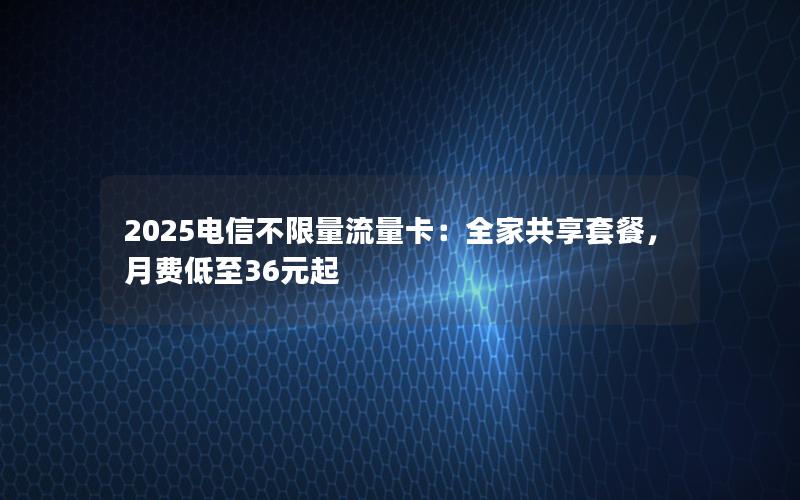 2025电信不限量流量卡：全家共享套餐，月费低至36元起