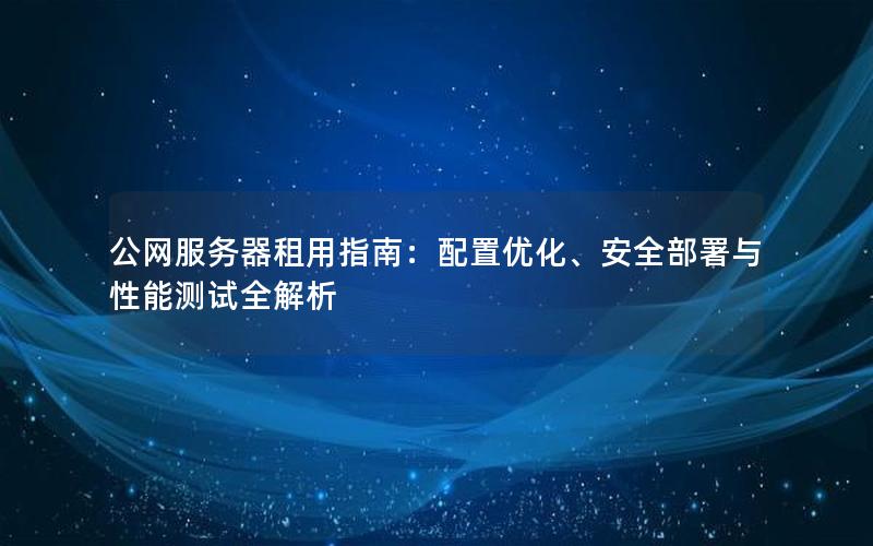 公网服务器租用指南：配置优化、安全部署与性能测试全解析