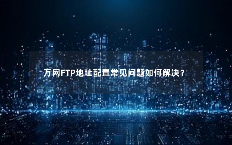 万网FTP地址配置常见问题如何解决？