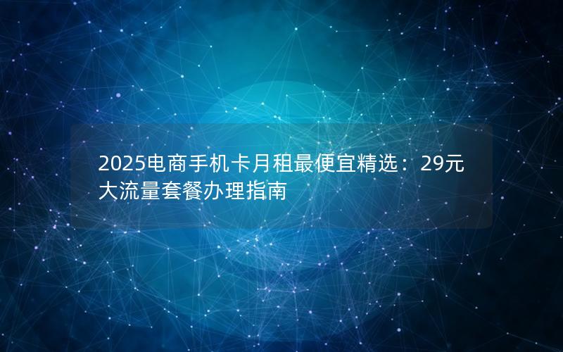 2025电商手机卡月租最便宜精选：29元大流量套餐办理指南