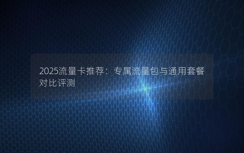 2025流量卡推荐：专属流量包与通用套餐对比评测