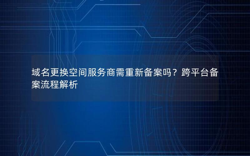 域名更换空间服务商需重新备案吗？跨平台备案流程解析