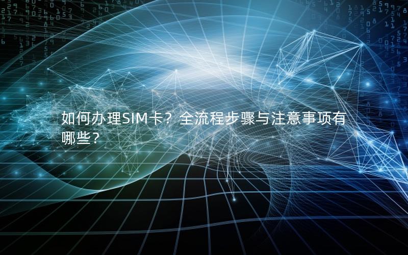 如何办理SIM卡？全流程步骤与注意事项有哪些？