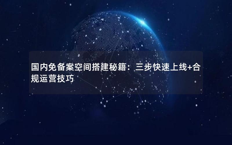 国内免备案空间搭建秘籍：三步快速上线+合规运营技巧