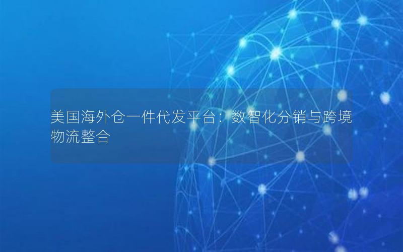 美国海外仓一件代发平台：数智化分销与跨境物流整合