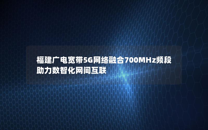 福建广电宽带5G网络融合700MHz频段助力数智化网间互联