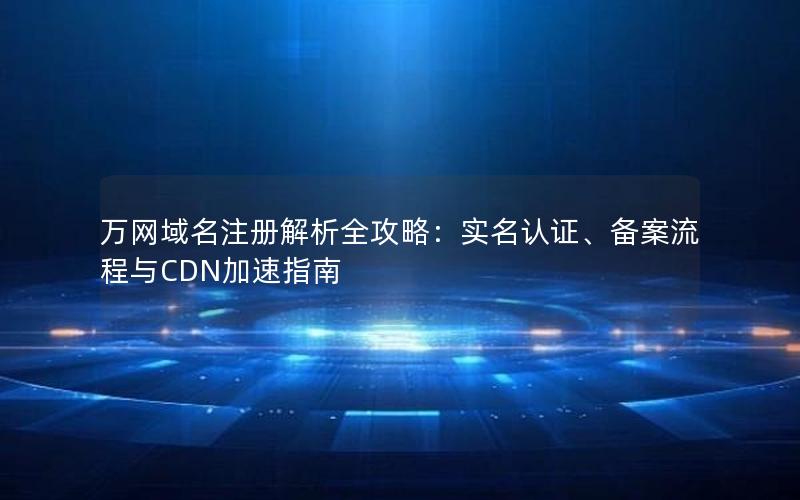 万网域名注册解析全攻略：实名认证、备案流程与CDN加速指南