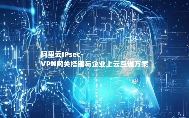 阿里云IPsec-VPN网关搭建与企业上云互通方案