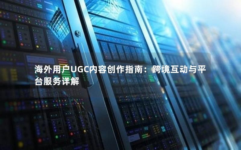 海外用户UGC内容创作指南：跨境互动与平台服务详解