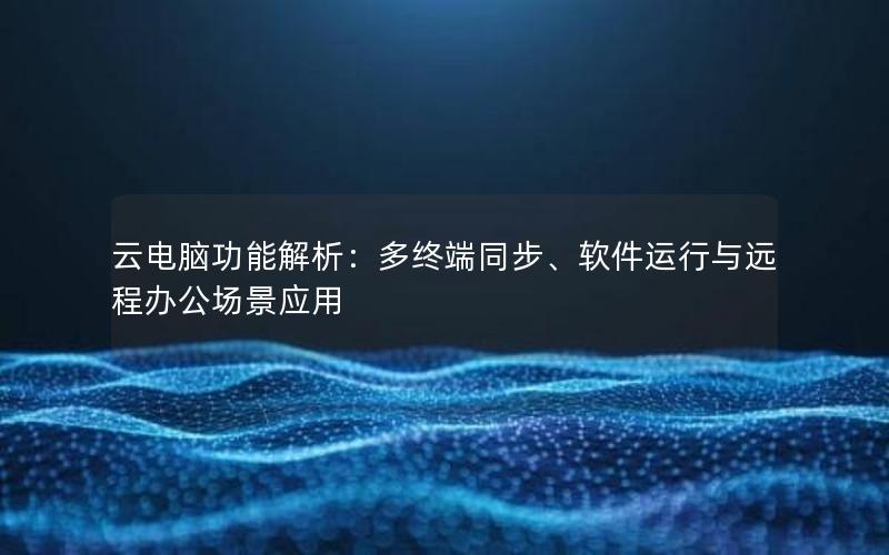 云电脑功能解析：多终端同步、软件运行与远程办公场景应用