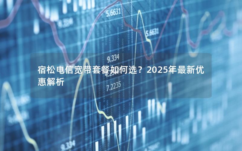 宿松电信宽带套餐如何选？2025年最新优惠解析