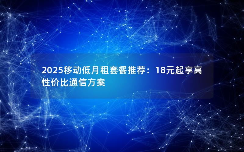 2025移动低月租套餐推荐：18元起享高性价比通信方案