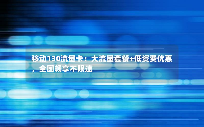 移动130流量卡：大流量套餐+低资费优惠，全国畅享不限速