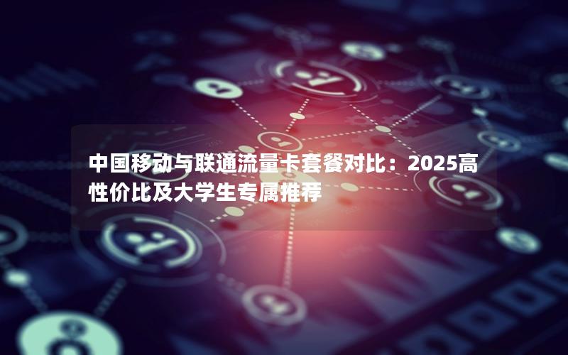 中国移动与联通流量卡套餐对比：2025高性价比及大学生专属推荐