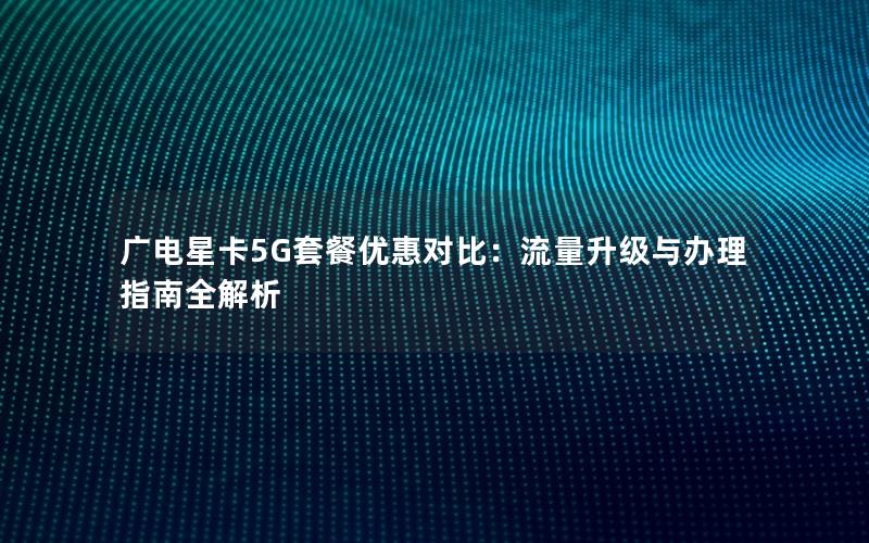 广电星卡5G套餐优惠对比：流量升级与办理指南全解析