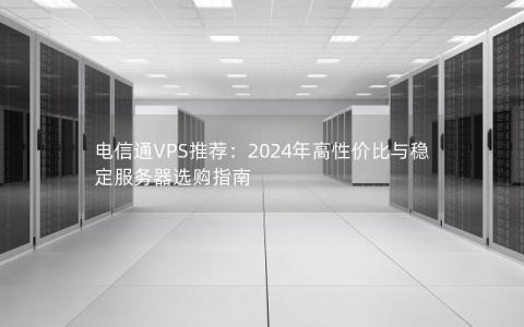 电信通VPS推荐：2024年高性价比与稳定服务器选购指南