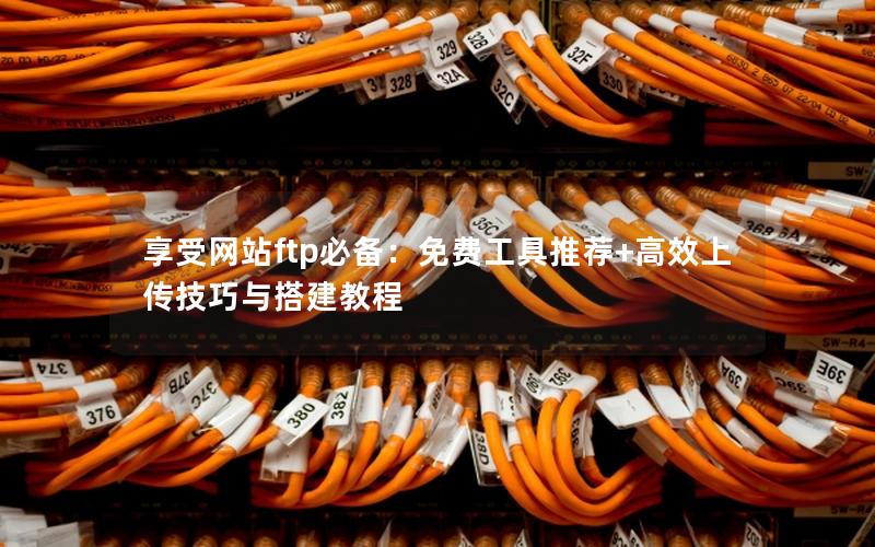 享受网站ftp必备：免费工具推荐+高效上传技巧与搭建教程