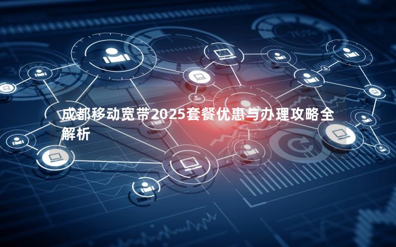 成都移动宽带2025套餐优惠与办理攻略全解析