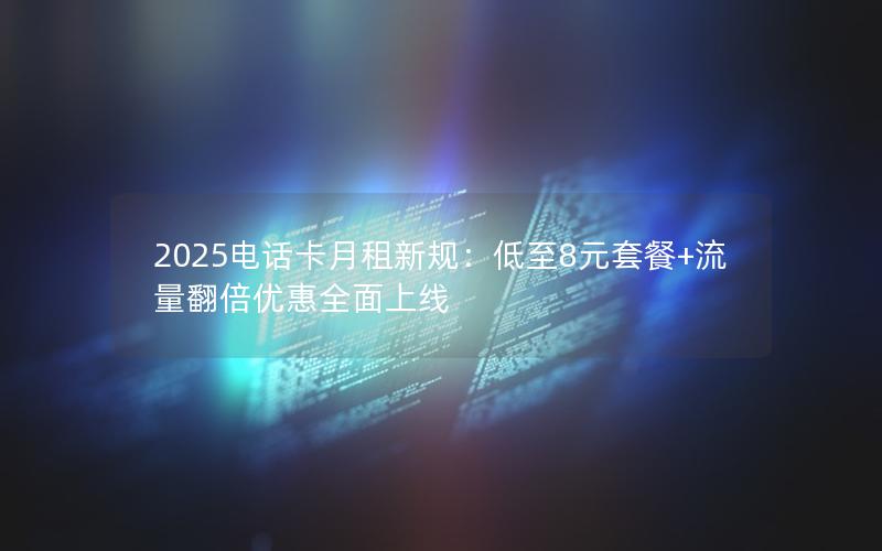 2025电话卡月租新规：低至8元套餐+流量翻倍优惠全面上线