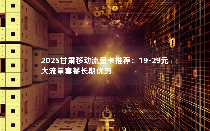 2025甘肃移动流量卡推荐：19-29元大流量套餐长期优惠