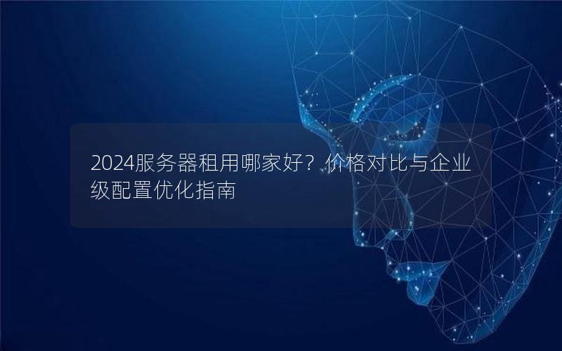 2024服务器租用哪家好？价格对比与企业级配置优化指南