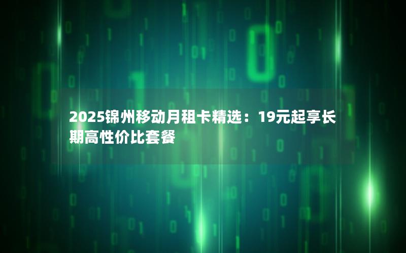 2025锦州移动月租卡精选：19元起享长期高性价比套餐