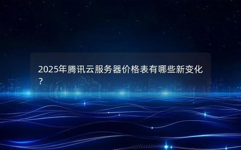 2025年腾讯云服务器价格表有哪些新变化？