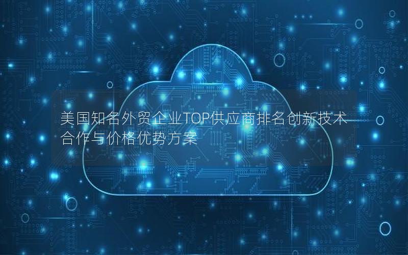 美国知名外贸企业TOP供应商排名创新技术合作与价格优势方案