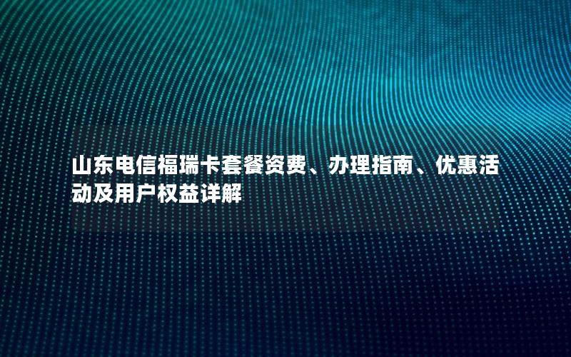 山东电信福瑞卡套餐资费、办理指南、优惠活动及用户权益详解