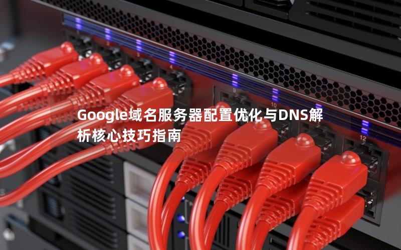 Google域名服务器配置优化与DNS解析核心技巧指南