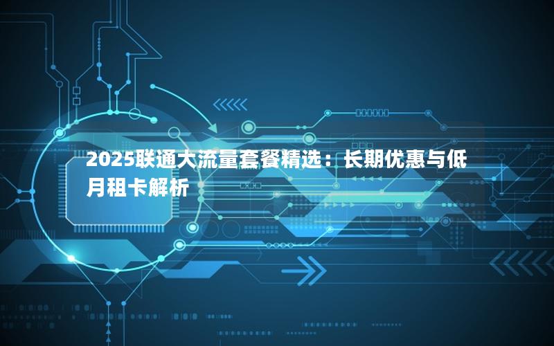 2025联通大流量套餐精选：长期优惠与低月租卡解析