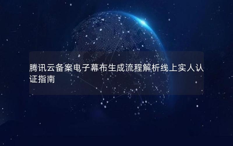 腾讯云备案电子幕布生成流程解析线上实人认证指南