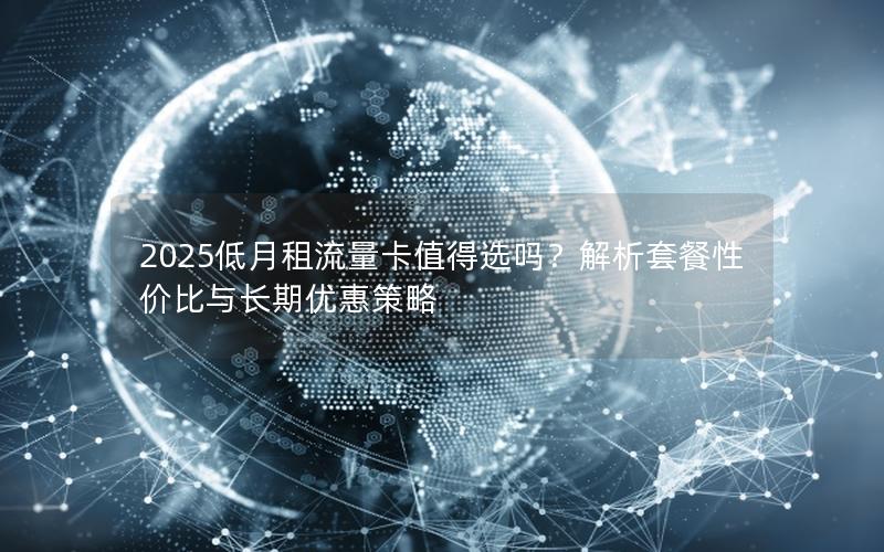 2025低月租流量卡值得选吗？解析套餐性价比与长期优惠策略