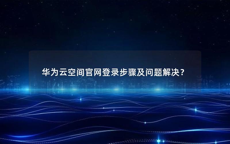 华为云空间官网登录步骤及问题解决？