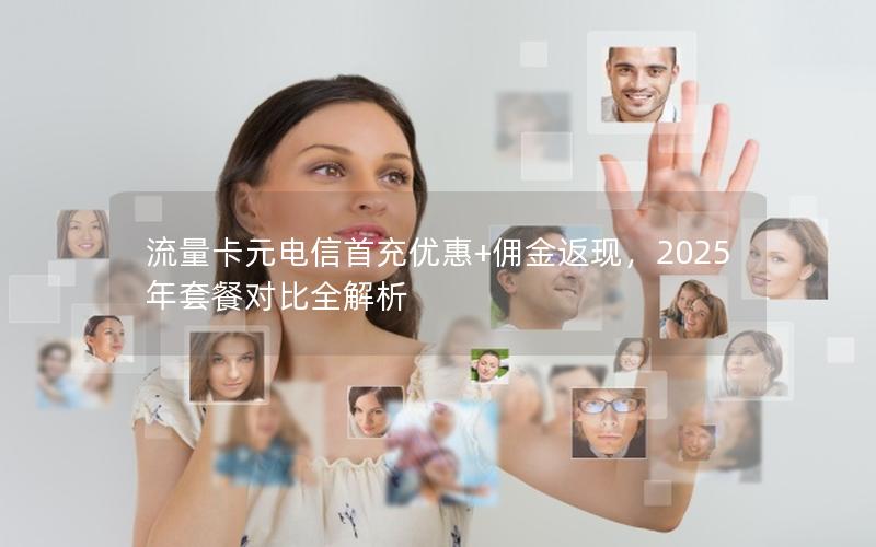 流量卡元电信首充优惠+佣金返现，2025年套餐对比全解析