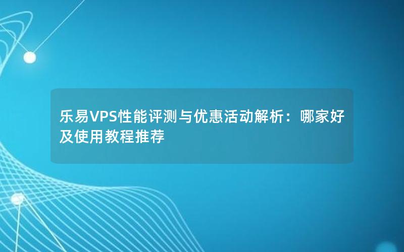 乐易VPS性能评测与优惠活动解析：哪家好及使用教程推荐