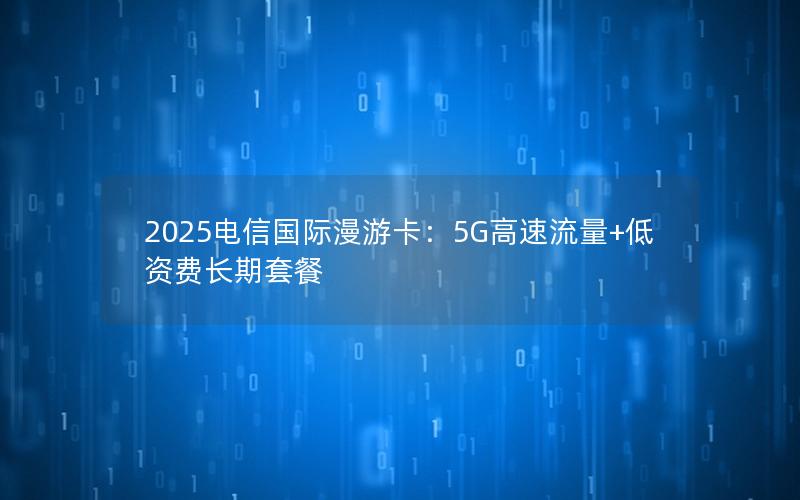 2025电信国际漫游卡：5G高速流量+低资费长期套餐