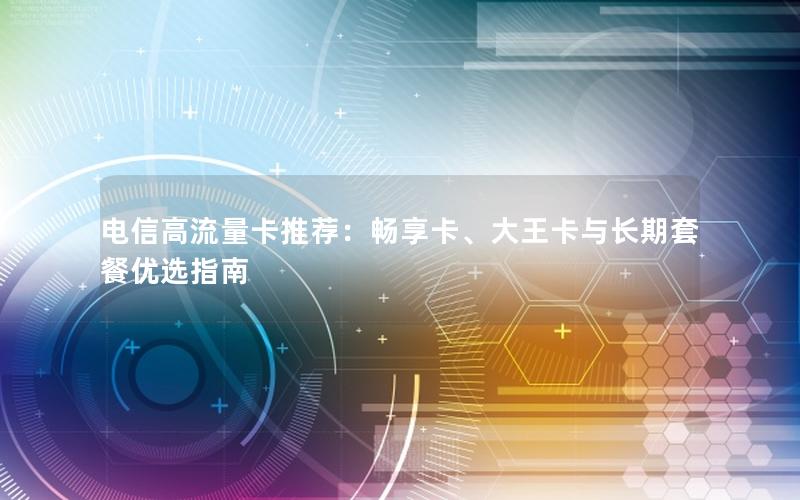 电信高流量卡推荐：畅享卡、大王卡与长期套餐优选指南