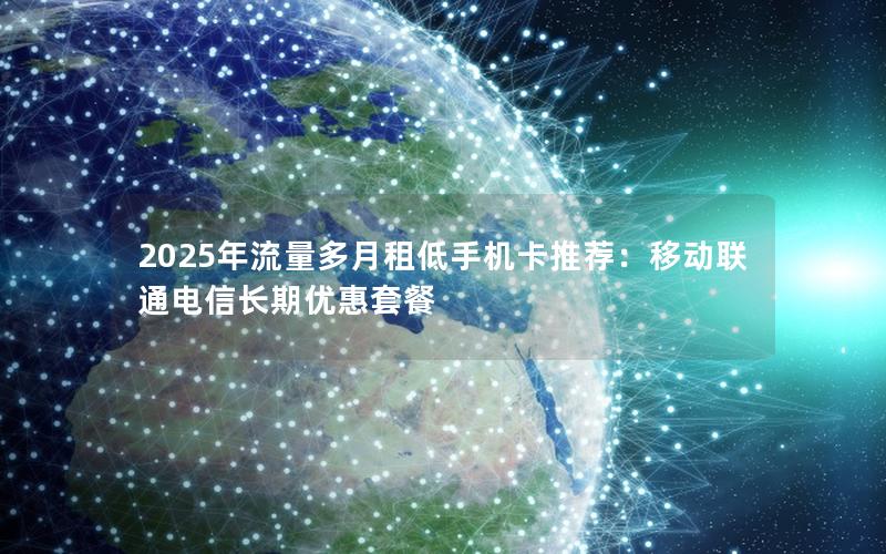 2025年流量多月租低手机卡推荐：移动联通电信长期优惠套餐