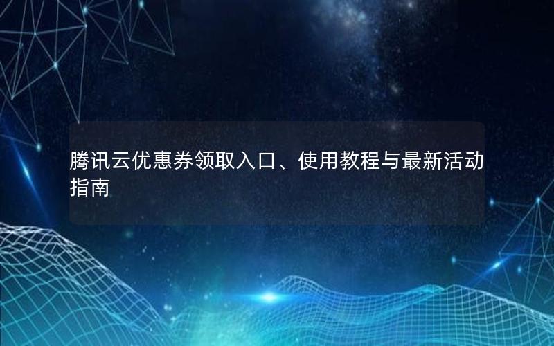 腾讯云优惠券领取入口、使用教程与最新活动指南