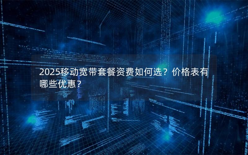 2025移动宽带套餐资费如何选？价格表有哪些优惠？