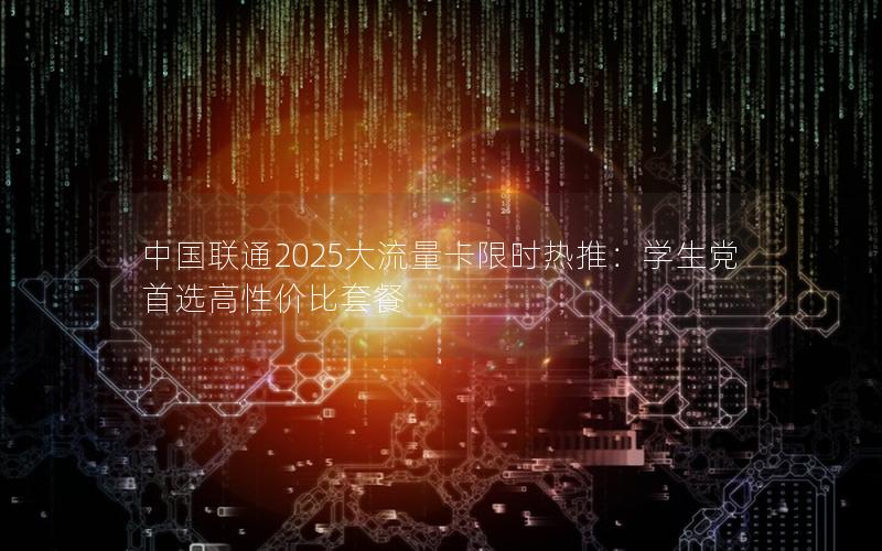 中国联通2025大流量卡限时热推：学生党首选高性价比套餐