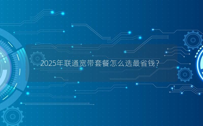 2025年联通宽带套餐怎么选最省钱？