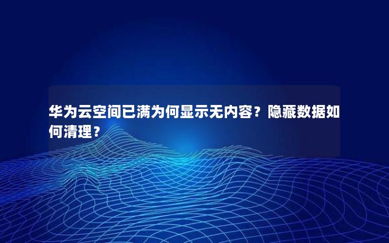 华为云空间已满为何显示无内容？隐藏数据如何清理？