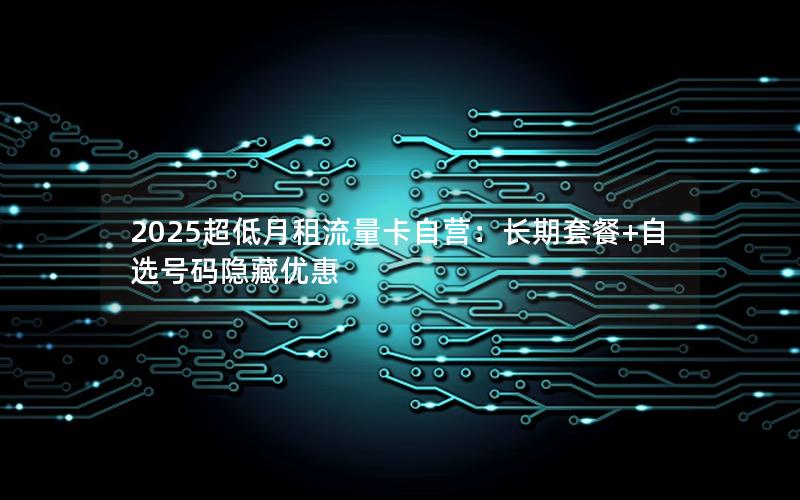 2025超低月租流量卡自营：长期套餐+自选号码隐藏优惠