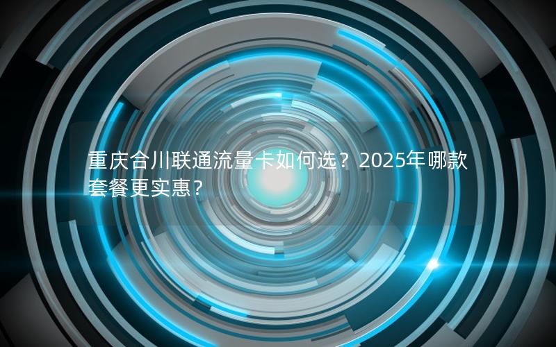 重庆合川联通流量卡如何选？2025年哪款套餐更实惠？