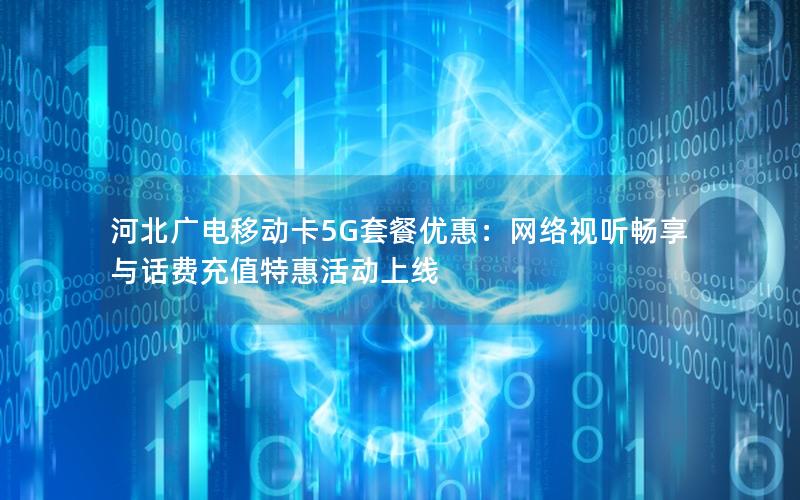 河北广电移动卡5G套餐优惠：网络视听畅享与话费充值特惠活动上线