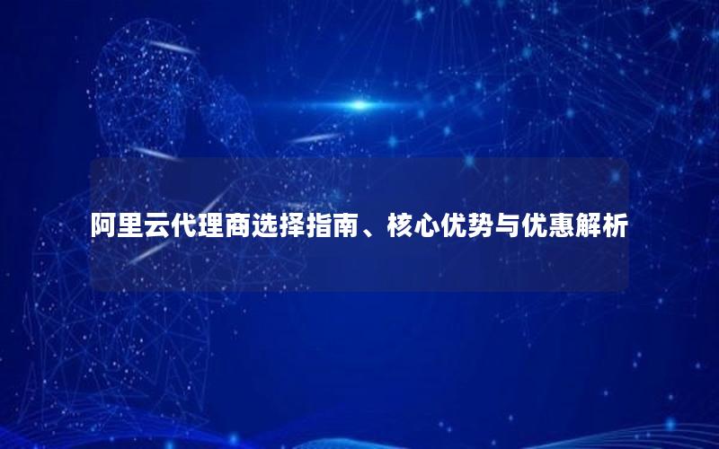 阿里云代理商选择指南、核心优势与优惠解析