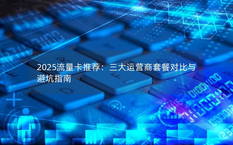 2025流量卡推荐：三大运营商套餐对比与避坑指南